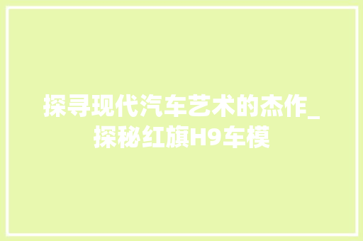 探寻现代汽车艺术的杰作_探秘红旗H9车模