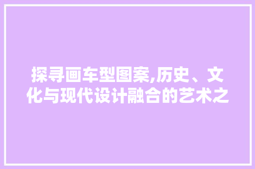 探寻画车型图案,历史、文化与现代设计融合的艺术之旅