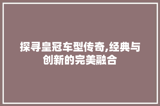 探寻皇冠车型传奇,经典与创新的完美融合