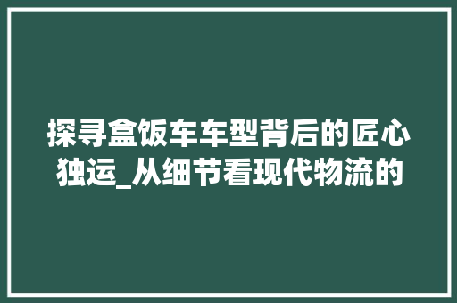 探寻盒饭车车型背后的匠心独运_从细节看现代物流的智慧与创新