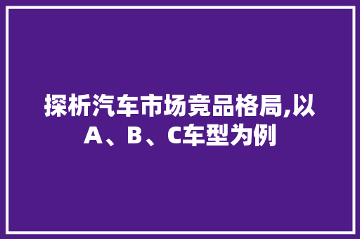探析汽车市场竞品格局,以A、B、C车型为例