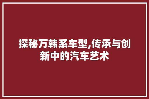 探秘万韩系车型,传承与创新中的汽车艺术