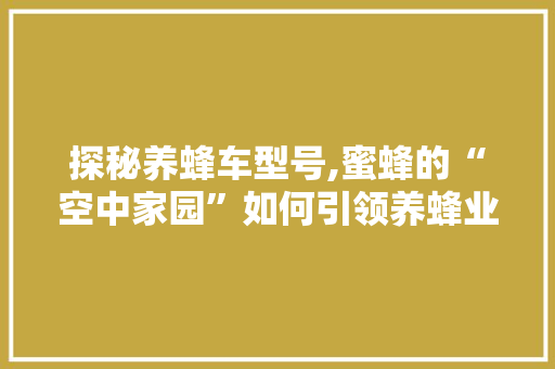 探秘养蜂车型号,蜜蜂的“空中家园”如何引领养蜂业革新