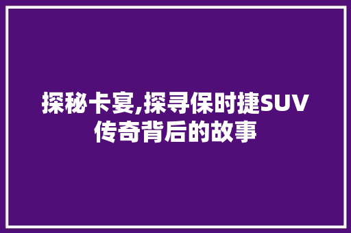 探秘卡宴,探寻保时捷SUV传奇背后的故事