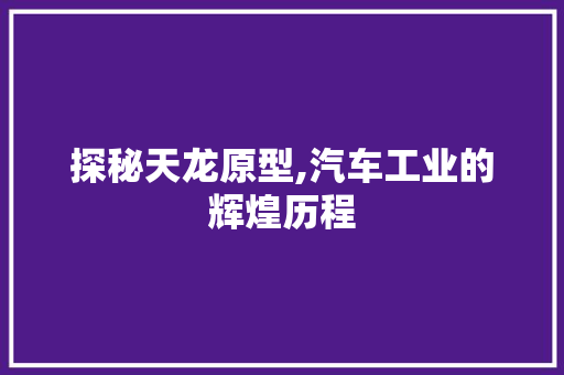 探秘天龙原型,汽车工业的辉煌历程