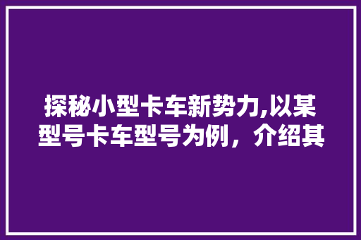 探秘小型卡车新势力,以某型号卡车型号为例，介绍其性能与市场前景