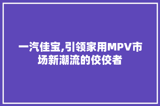 一汽佳宝,引领家用MPV市场新潮流的佼佼者