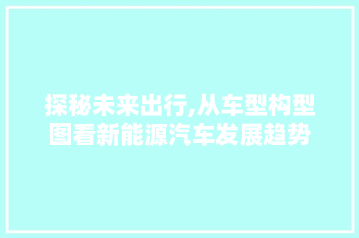 探秘未来出行,从车型构型图看新能源汽车发展趋势