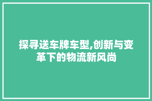 探寻送车牌车型,创新与变革下的物流新风尚