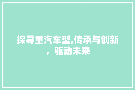 探寻重汽车型,传承与创新，驱动未来