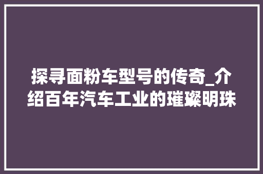 探寻面粉车型号的传奇_介绍百年汽车工业的璀璨明珠