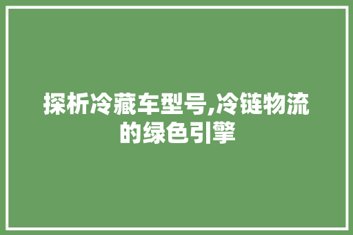 探析冷藏车型号,冷链物流的绿色引擎