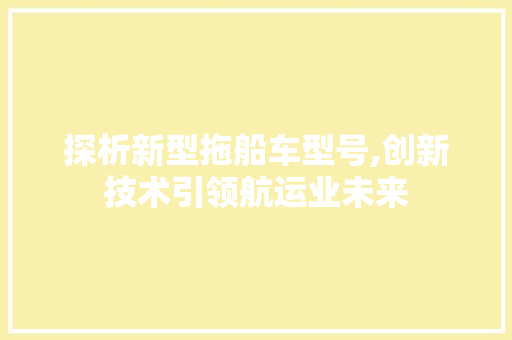 探析新型拖船车型号,创新技术引领航运业未来