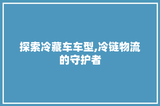 探索冷藏车车型,冷链物流的守护者