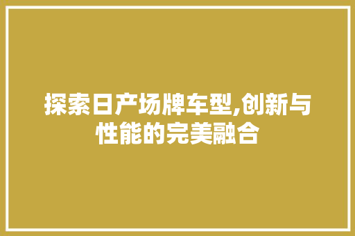 探索日产场牌车型,创新与性能的完美融合