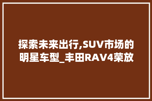 探索未来出行,SUV市场的明星车型_丰田RAV4荣放