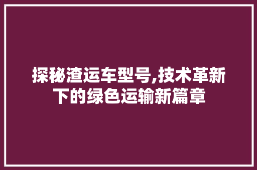 探秘渣运车型号,技术革新下的绿色运输新篇章