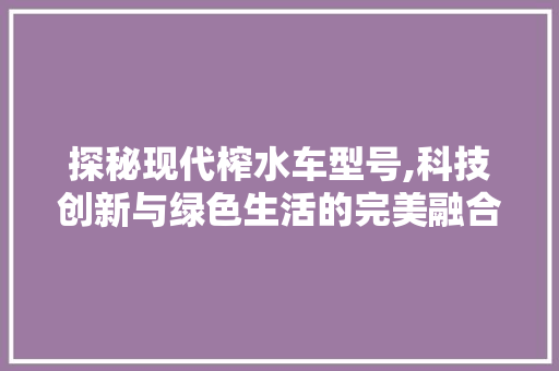 探秘现代榨水车型号,科技创新与绿色生活的完美融合