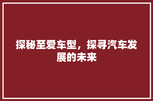 探秘至爱车型，探寻汽车发展的未来