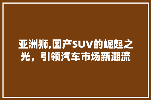 亚洲狮,国产SUV的崛起之光，引领汽车市场新潮流