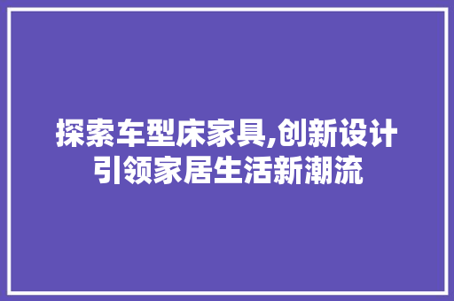 探索车型床家具,创新设计引领家居生活新潮流