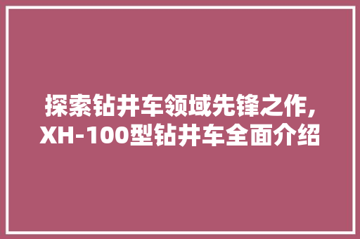 探索钻井车领域先锋之作,XH-100型钻井车全面介绍