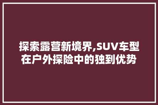 探索露营新境界,SUV车型在户外探险中的独到优势