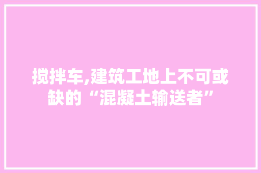 搅拌车,建筑工地上不可或缺的“混凝土输送者”