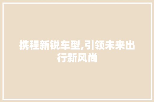 携程新锐车型,引领未来出行新风尚