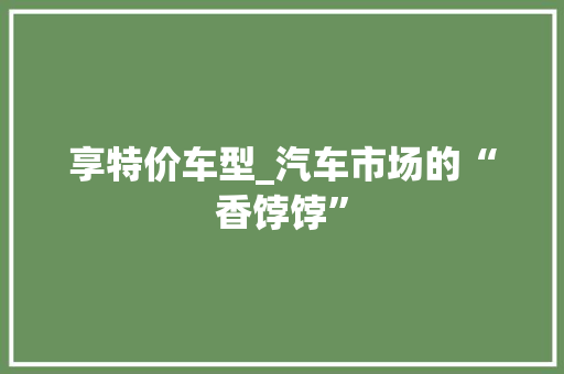 享特价车型_汽车市场的“香饽饽”