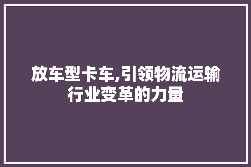 放车型卡车,引领物流运输行业变革的力量