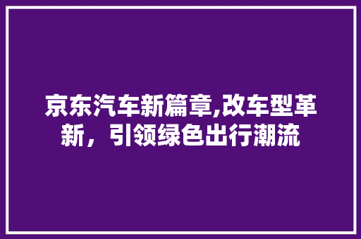 京东汽车新篇章,改车型革新，引领绿色出行潮流