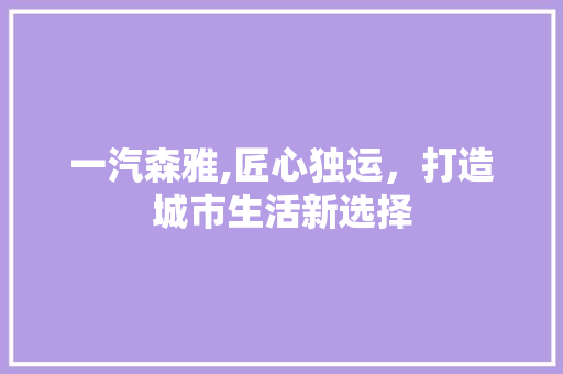 一汽森雅,匠心独运，打造城市生活新选择