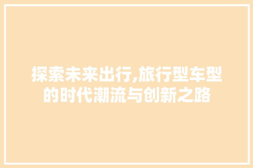 探索未来出行,旅行型车型的时代潮流与创新之路