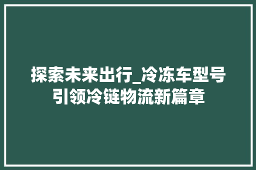 探索未来出行_冷冻车型号引领冷链物流新篇章