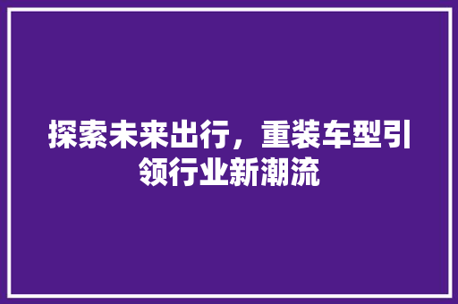 探索未来出行，重装车型引领行业新潮流