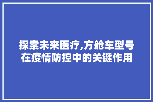 探索未来医疗,方舱车型号在疫情防控中的关键作用