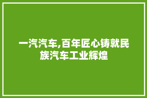 一汽汽车,百年匠心铸就民族汽车工业辉煌