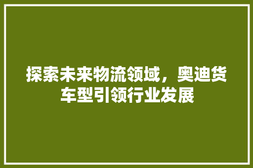 探索未来物流领域，奥迪货车型引领行业发展 发动机配件