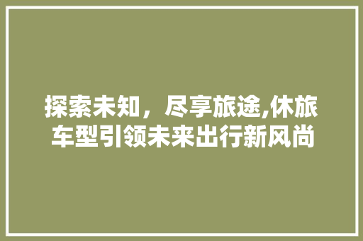 探索未知，尽享旅途,休旅车型引领未来出行新风尚