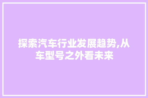 探索汽车行业发展趋势,从车型号之外看未来