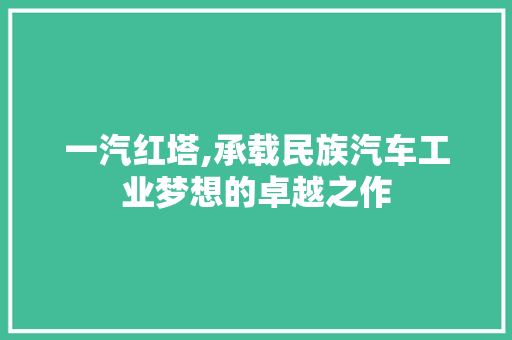 一汽红塔,承载民族汽车工业梦想的卓越之作