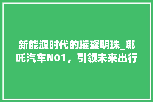 新能源时代的璀璨明珠_哪吒汽车N01，引领未来出行潮流