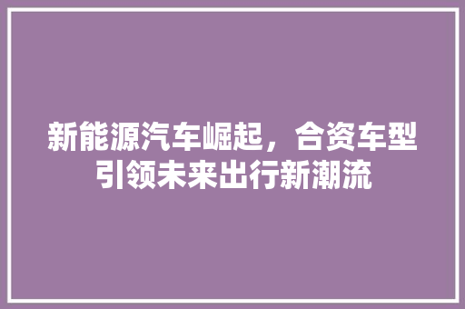新能源汽车崛起，合资车型引领未来出行新潮流