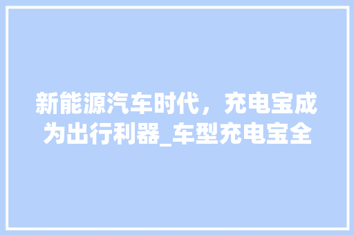 新能源汽车时代，充电宝成为出行利器_车型充电宝全面介绍