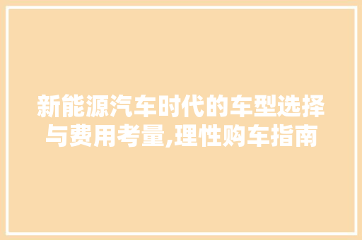 新能源汽车时代的车型选择与费用考量,理性购车指南