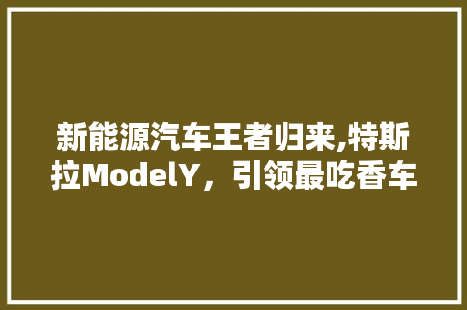 新能源汽车王者归来,特斯拉ModelY，引领最吃香车型潮流 新能源汽车
