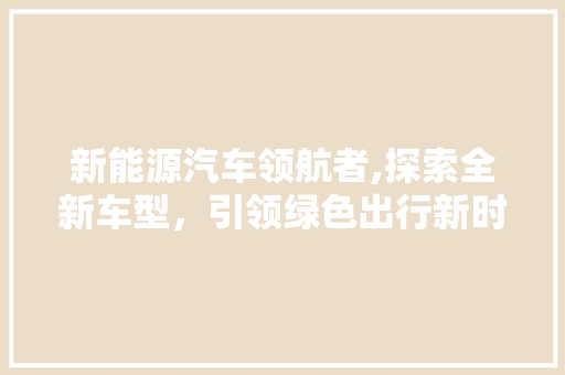 新能源汽车领航者,探索全新车型，引领绿色出行新时代