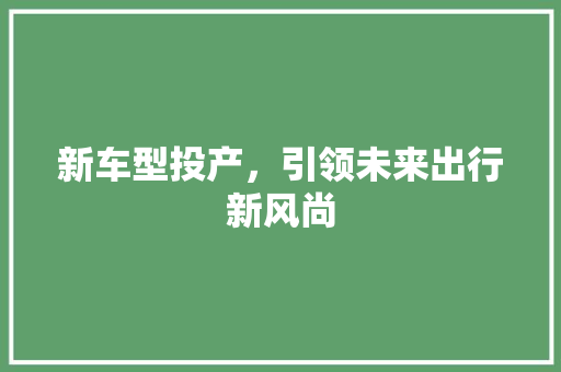 新车型投产，引领未来出行新风尚
