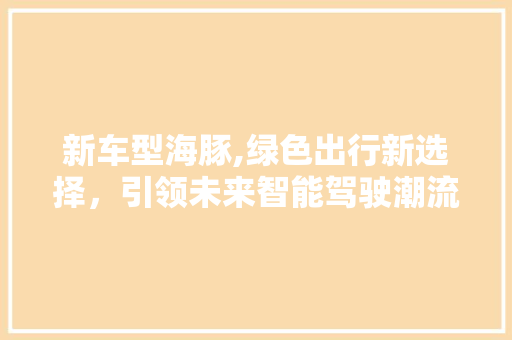 新车型海豚,绿色出行新选择，引领未来智能驾驶潮流